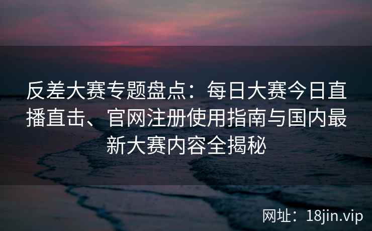 反差大赛专题盘点：每日大赛今日直播直击、官网注册使用指南与国内最新大赛内容全揭秘