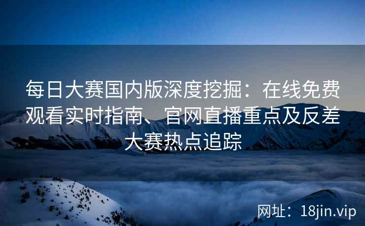 每日大赛国内版深度挖掘：在线免费观看实时指南、官网直播重点及反差大赛热点追踪