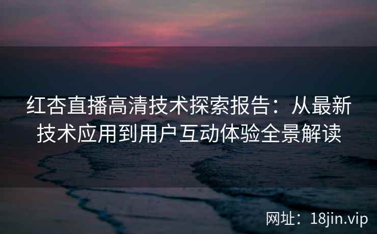 红杏直播高清技术探索报告：从最新技术应用到用户互动体验全景解读