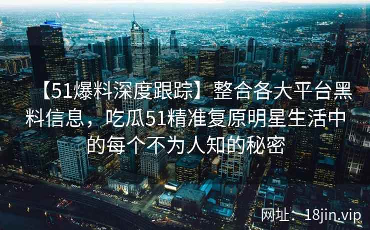 【51爆料深度跟踪】整合各大平台黑料信息，吃瓜51精准复原明星生活中的每个不为人知的秘密