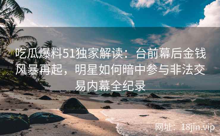 吃瓜爆料51独家解读：台前幕后金钱风暴再起，明星如何暗中参与非法交易内幕全纪录