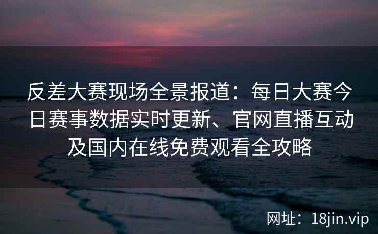 反差大赛现场全景报道：每日大赛今日赛事数据实时更新、官网直播互动及国内在线免费观看全攻略