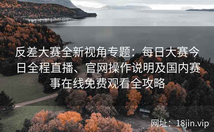 反差大赛全新视角专题：每日大赛今日全程直播、官网操作说明及国内赛事在线免费观看全攻略