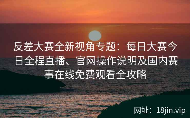 反差大赛全新视角专题：每日大赛今日全程直播、官网操作说明及国内赛事在线免费观看全攻略