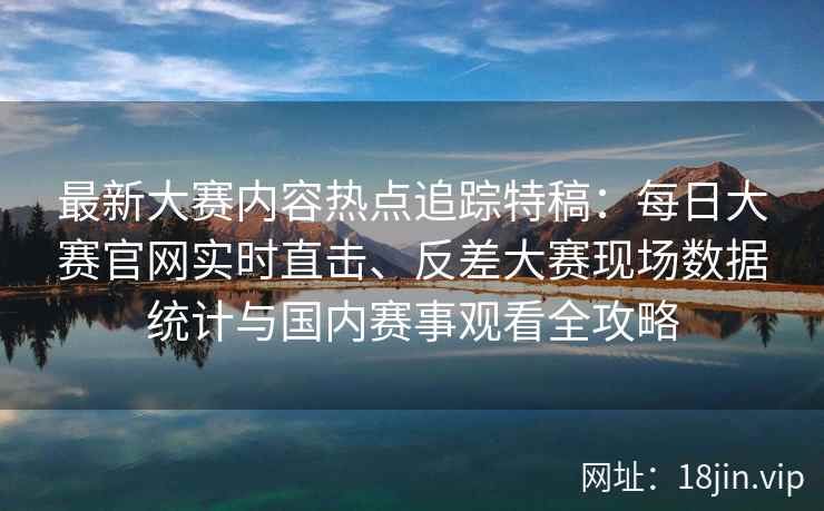 最新大赛内容热点追踪特稿：每日大赛官网实时直击、反差大赛现场数据统计与国内赛事观看全攻略