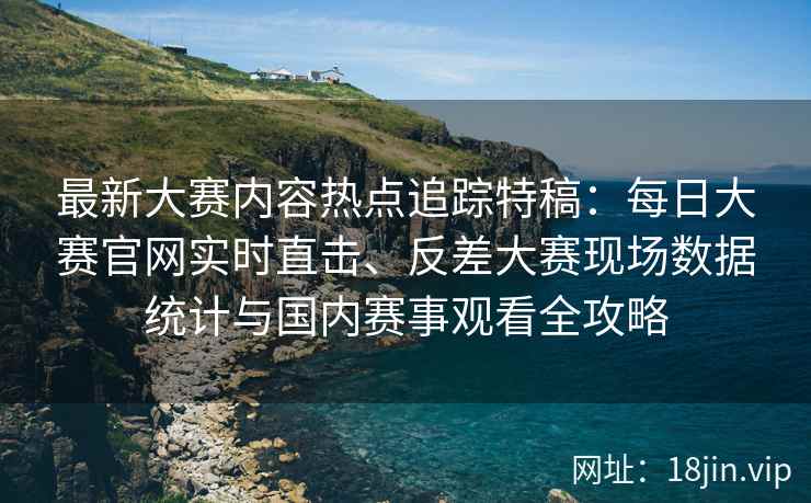 最新大赛内容热点追踪特稿：每日大赛官网实时直击、反差大赛现场数据统计与国内赛事观看全攻略