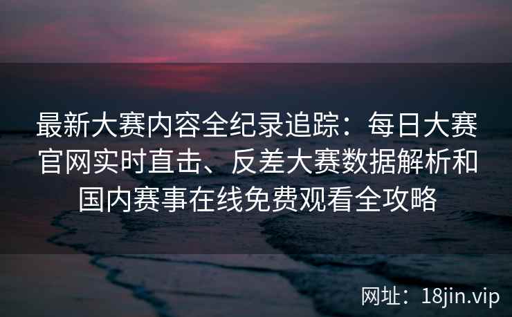 最新大赛内容全纪录追踪：每日大赛官网实时直击、反差大赛数据解析和国内赛事在线免费观看全攻略