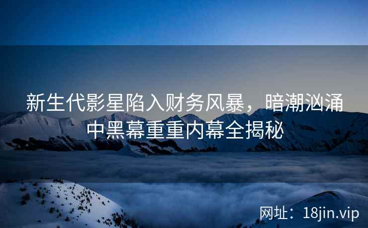 新生代影星陷入财务风暴，暗潮汹涌中黑幕重重内幕全揭秘