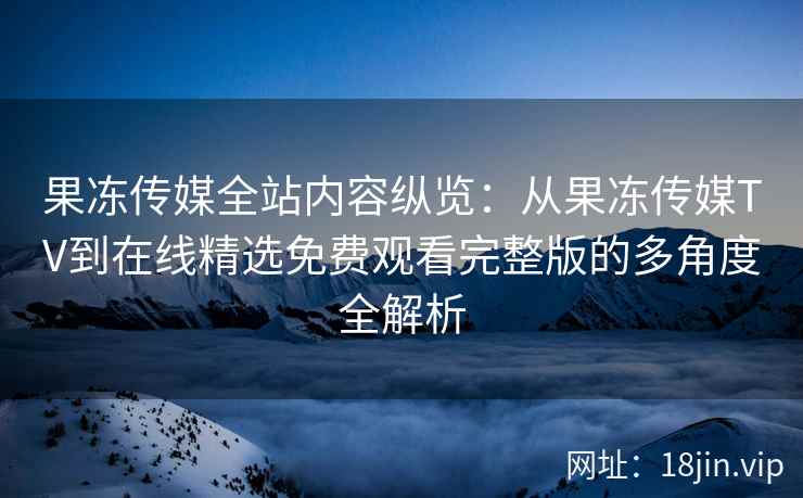 果冻传媒全站内容纵览：从果冻传媒TV到在线精选免费观看完整版的多角度全解析