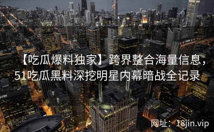 【吃瓜爆料独家】跨界整合海量信息，51吃瓜黑料深挖明星内幕暗战全记录