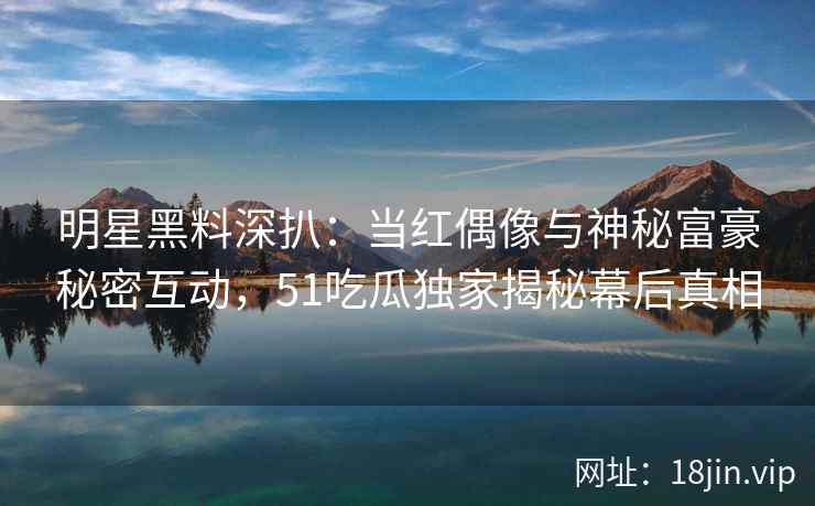 明星黑料深扒：当红偶像与神秘富豪秘密互动，51吃瓜独家揭秘幕后真相