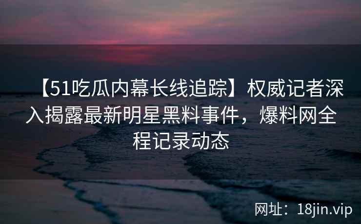 【51吃瓜内幕长线追踪】权威记者深入揭露最新明星黑料事件，爆料网全程记录动态