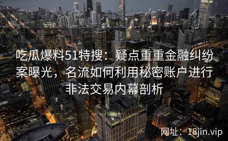 吃瓜爆料51特搜：疑点重重金融纠纷案曝光，名流如何利用秘密账户进行非法交易内幕剖析